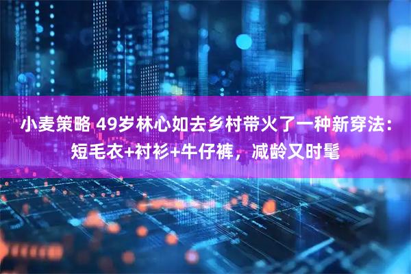 小麦策略 49岁林心如去乡村带火了一种新穿法：短毛衣+衬衫+牛仔裤，减龄又时髦