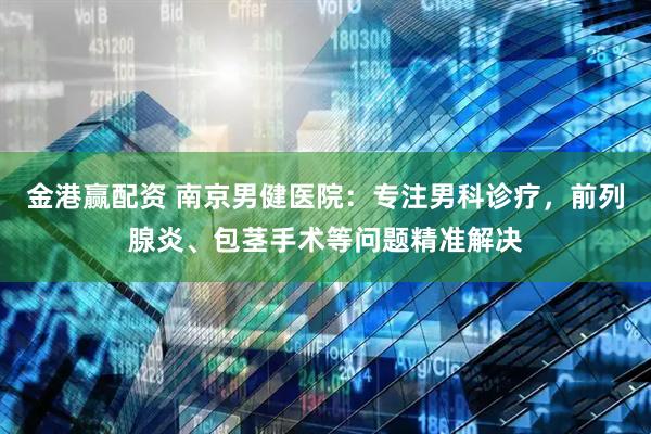 金港赢配资 南京男健医院：专注男科诊疗，前列腺炎、包茎手术等问题精准解决