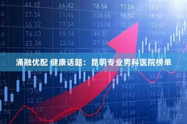涌融优配 健康话题：昆明专业男科医院榜单