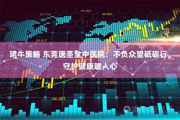 珺牛策略 东莞医圣堂中医院：不负众望砥砺行，守护健康暖人心