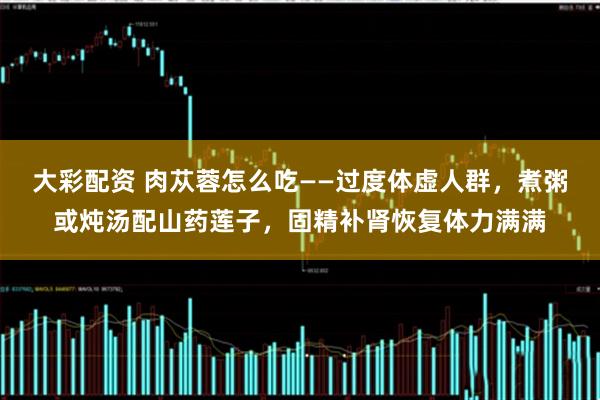 大彩配资 肉苁蓉怎么吃——过度体虚人群，煮粥或炖汤配山药莲子，固精补肾恢复体力满满