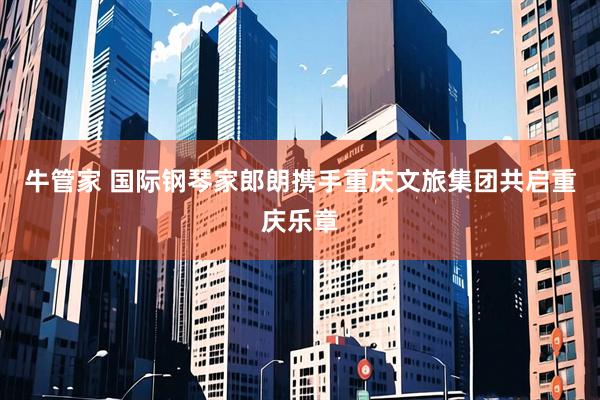 牛管家 国际钢琴家郎朗携手重庆文旅集团共启重庆乐章
