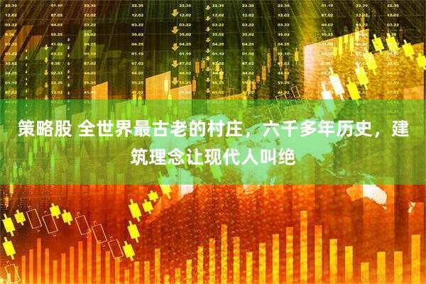 策略股 全世界最古老的村庄，六千多年历史，建筑理念让现代人叫绝
