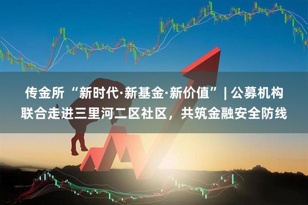 传金所 “新时代·新基金·新价值” | 公募机构联合走进三里河二区社区，共筑金融安全防线