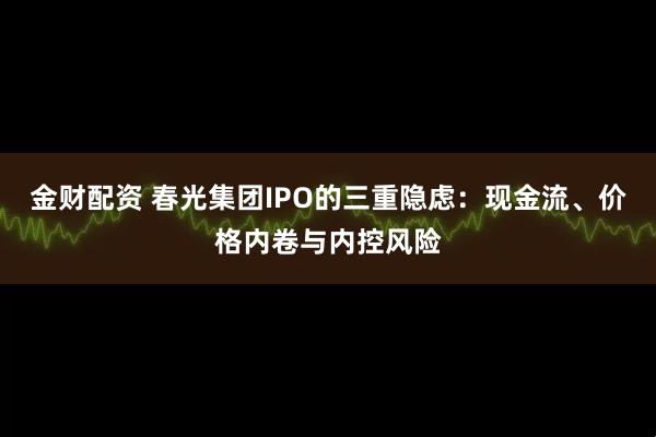金财配资 春光集团IPO的三重隐虑：现金流、价格内卷与内控风险