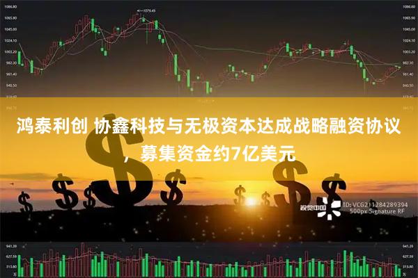 鸿泰利创 协鑫科技与无极资本达成战略融资协议，募集资金约7亿美元