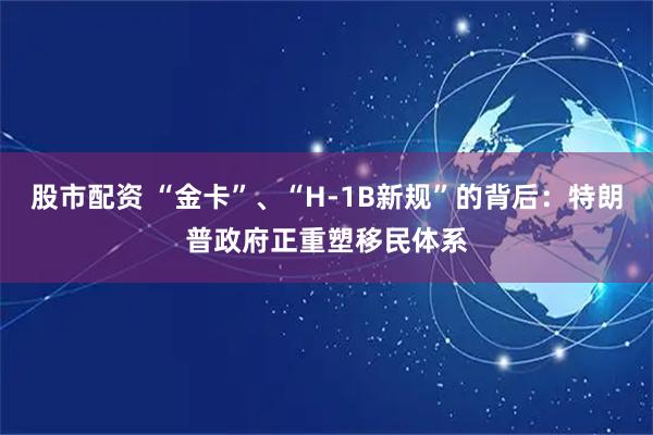 股市配资 “金卡”、“H-1B新规”的背后：特朗普政府正重塑移民体系