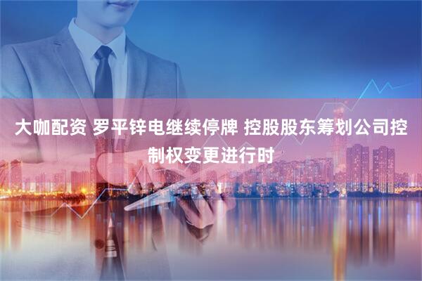 大咖配资 罗平锌电继续停牌 控股股东筹划公司控制权变更进行时