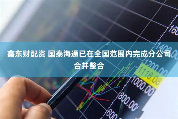鑫东财配资 国泰海通已在全国范围内完成分公司合并整合