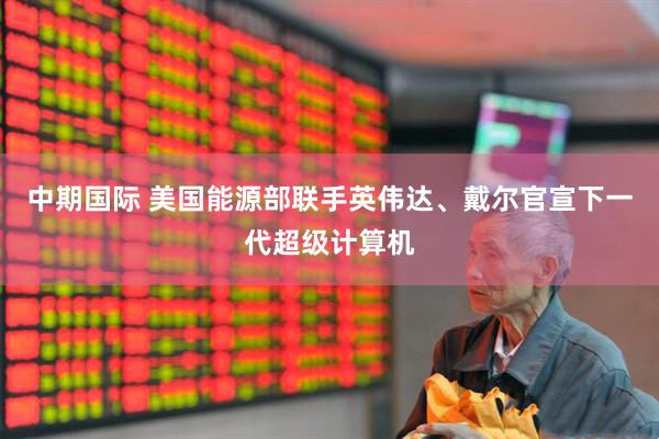中期国际 美国能源部联手英伟达、戴尔官宣下一代超级计算机