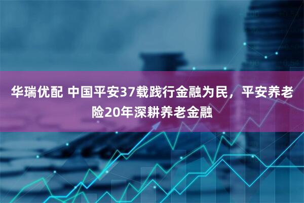 华瑞优配 中国平安37载践行金融为民，平安养老险20年深耕养老金融