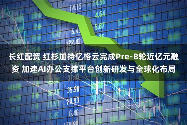 长红配资 红杉加持亿格云完成Pre-B轮近亿元融资 加速AI办公支撑平台创新研发与全球化布局