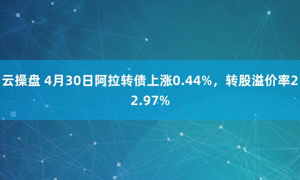 云操盘 4月30日阿拉转债上涨0.44%，转股溢价率22.97%