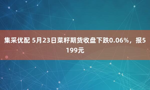 集采优配 5月23日菜籽期货收盘下跌0.06%，报5199元