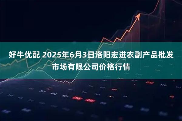 好牛优配 2025年6月3日洛阳宏进农副产品批发市场有限公司价格行情