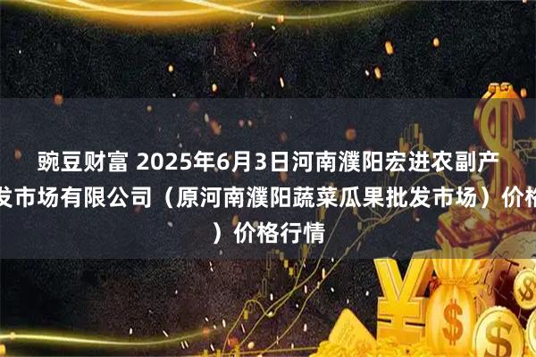 豌豆财富 2025年6月3日河南濮阳宏进农副产品批发市场有限公司（原河南濮阳蔬菜瓜果批发市场）价格行情