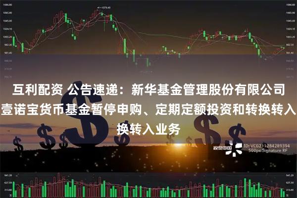 互利配资 公告速递：新华基金管理股份有限公司新华壹诺宝货币基金暂停申购、定期定额投资和转换转入业务