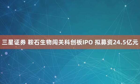 三星证券 鞍石生物闯关科创板IPO 拟募资24.5亿元