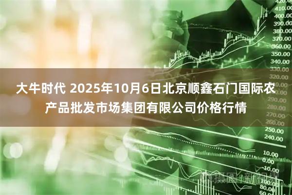 大牛时代 2025年10月6日北京顺鑫石门国际农产品批发市场集团有限公司价格行情