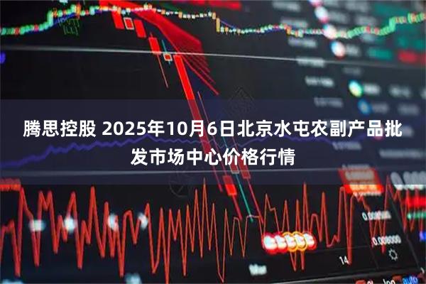 腾思控股 2025年10月6日北京水屯农副产品批发市场中心价格行情