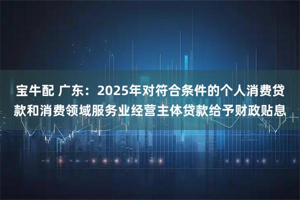 宝牛配 广东：2025年对符合条件的个人消费贷款和消费领域服务业经营主体贷款给予财政贴息