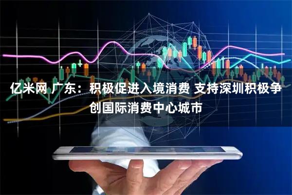 亿米网 广东：积极促进入境消费 支持深圳积极争创国际消费中心城市