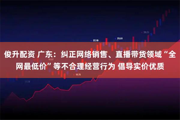 俊升配资 广东：纠正网络销售、直播带货领域“全网最低价”等不合理经营行为 倡导实价优质