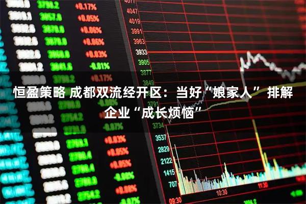 恒盈策略 成都双流经开区:当好“娘家人” 排解企业“成长烦恼”