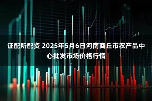 证配所配资 2025年5月6日河南商丘市农产品中心批发市场价格行情