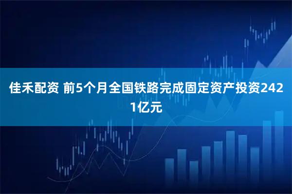 佳禾配资 前5个月全国铁路完成固定资产投资2421亿元
