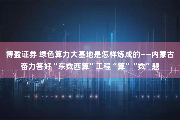 博盈证券 绿色算力大基地是怎样炼成的——内蒙古奋力答好“东数西算”工程“算”“数”题