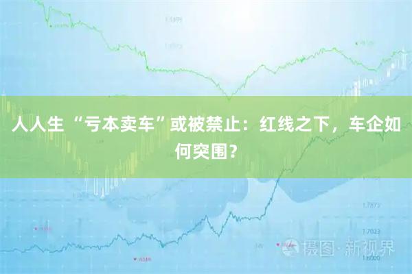 人人生 “亏本卖车”或被禁止：红线之下，车企如何突围？
