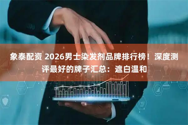 象泰配资 2026男士染发剂品牌排行榜！深度测评最好的牌子汇总：遮白温和