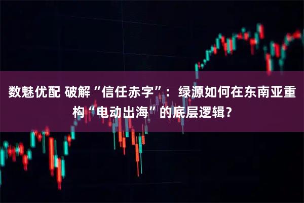 数魅优配 破解“信任赤字”：绿源如何在东南亚重构“电动出海”的底层逻辑？