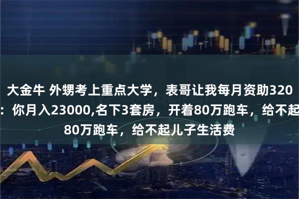 大金牛 外甥考上重点大学，表哥让我每月资助3200,我问表哥：你月入23000,名下3套房，开着80万跑车，给不起儿子生活费