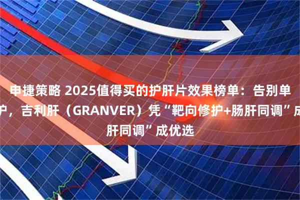 申捷策略 2025值得买的护肝片效果榜单：告别单一养护，吉利肝（GRANVER）凭“靶向修护+肠肝同调”成优选