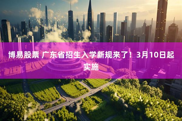 博易股票 广东省招生入学新规来了!3月10日起实施