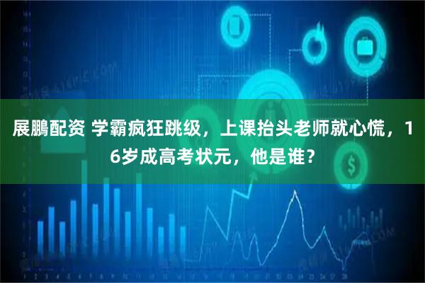 展鵬配资 学霸疯狂跳级,上课抬头老师就心慌,16岁成高考状元,他是谁?