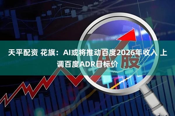 天平配资 花旗：AI或将推动百度2026年收入 上调百度ADR目标价