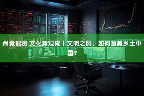 尚竞配资 文化新观察丨文明之风，如何赋美乡土中国？