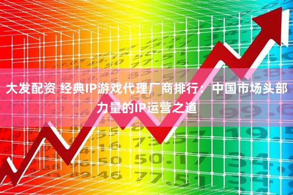 大发配资 经典IP游戏代理厂商排行：中国市场头部力量的IP运营之道