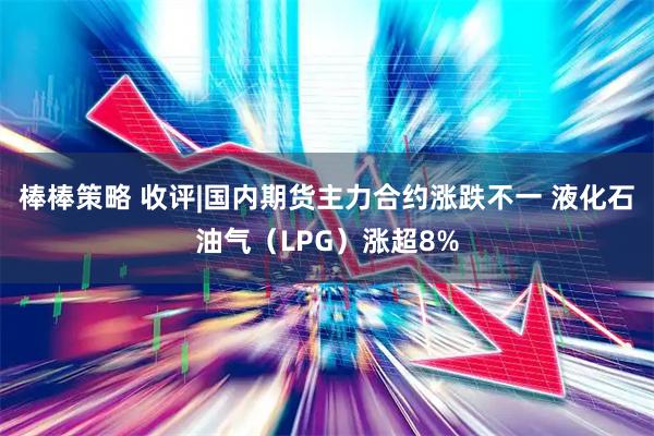 棒棒策略 收评|国内期货主力合约涨跌不一 液化石油气（LPG）涨超8%