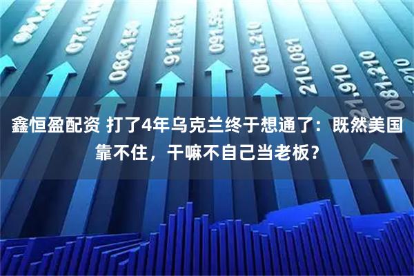 鑫恒盈配资 打了4年乌克兰终于想通了:既然美国靠不住,干嘛不自己当老板?
