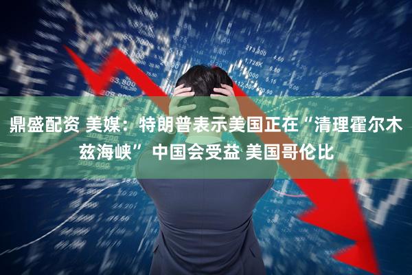 鼎盛配资 美媒:特朗普表示美国正在“清理霍尔木兹海峡” 中国会受益 美国哥伦比