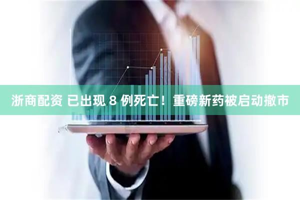 浙商配资 已出现 8 例死亡！重磅新药被启动撤市