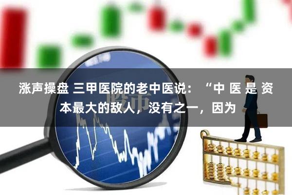 涨声操盘 三甲医院的老中医说： “中 医 是 资 本最大的敌人，没有之一，因为