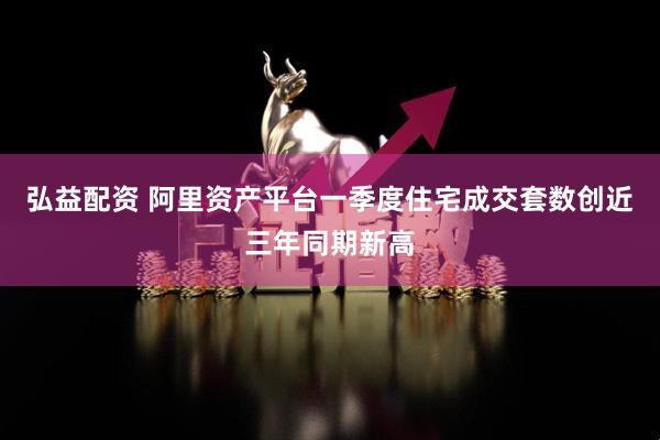 弘益配资 阿里资产平台一季度住宅成交套数创近三年同期新高