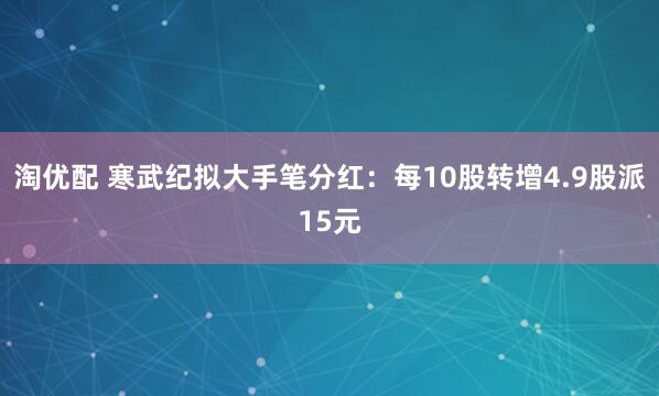 淘优配 寒武纪拟大手笔分红：每10股转增4.9股派15元