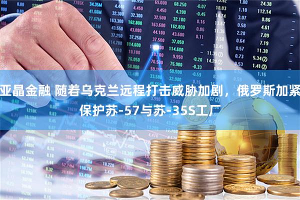亚晶金融 随着乌克兰远程打击威胁加剧，俄罗斯加紧保护苏-57与苏-35S工厂