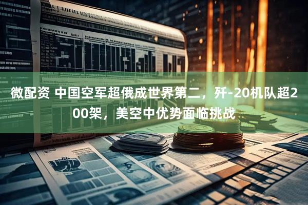 微配资 中国空军超俄成世界第二,歼-20机队超200架,美空中优势面临挑战